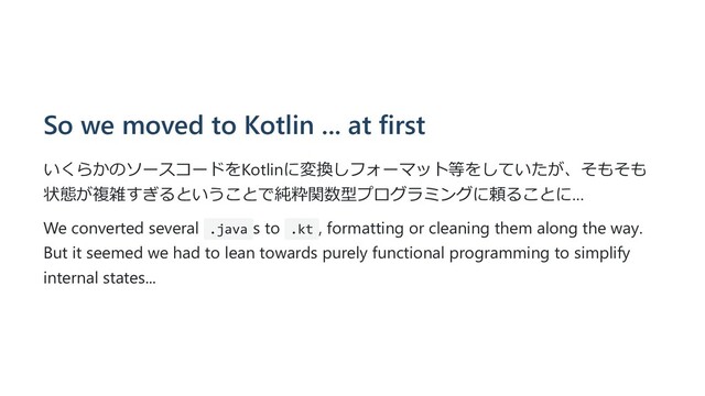 So we moved to Kotlin ... at first
いくらかのソースコードをKotlinに変換しフォーマット等をしていたが、そもそも
状態が複雑すぎるということで純粋関数型プログラミングに頼ることに…
We converted several .java s to .kt , formatting or cleaning them along the way.
But it seemed we had to lean towards purely functional programming to simplify
internal states...
