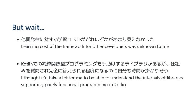But wait...
他開発者に対する学習コストがどれほどかがあまり⾒えなかった
Learning cost of the framework for other developers was unknown to me
Kotlinでの純粋関数型プログラミングを⼿助けするライブラリがあるが、仕組
みを質問され完全に答えられる程度になるのに⾃分も時間が掛かりそう
I thought it'd take a lot for me to be able to understand the internals of libraries
supporting purely functional programming in Kotlin
