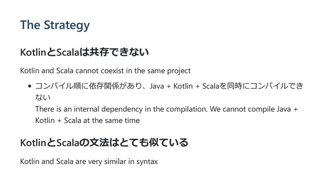 The Strategy
KotlinとScalaは共存できない
Kotlin and Scala cannot coexist in the same project
コンパイル順に依存関係があり、Java + Kotlin + Scalaを同時にコンパイルでき
ない
There is an internal dependency in the compilation. We cannot compile Java +
Kotlin + Scala at the same time
KotlinとScalaの⽂法はとても似ている
Kotlin and Scala are very similar in syntax
