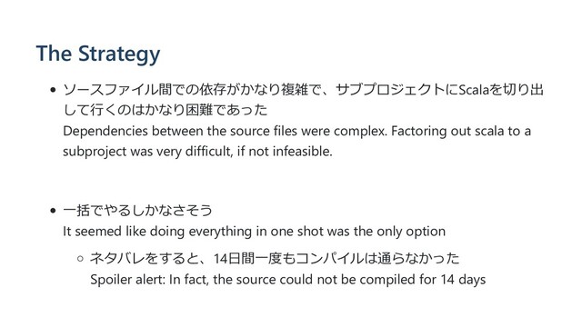 The Strategy
ソースファイル間での依存がかなり複雑で、サブプロジェクトにScalaを切り出
して⾏くのはかなり困難であった
Dependencies between the source files were complex. Factoring out scala to a
subproject was very difficult, if not infeasible.
⼀括でやるしかなさそう
It seemed like doing everything in one shot was the only option
ネタバレをすると、14⽇間⼀度もコンパイルは通らなかった
Spoiler alert: In fact, the source could not be compiled for 14 days
