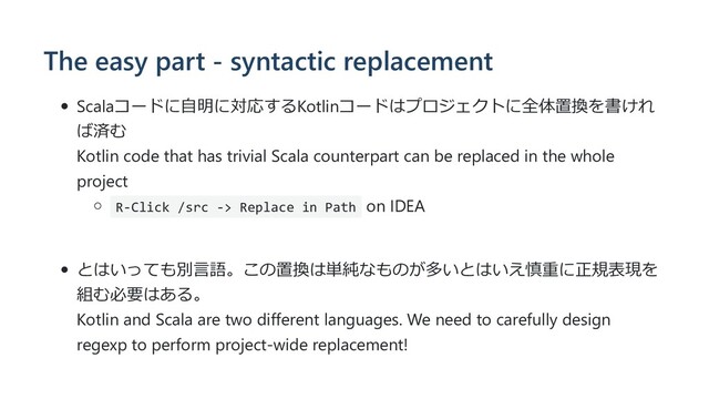The easy part - syntactic replacement
Scalaコードに⾃明に対応するKotlinコードはプロジェクトに全体置換を書けれ
ば済む
Kotlin code that has trivial Scala counterpart can be replaced in the whole
project
R-Click /src -> Replace in Path on IDEA
とはいっても別⾔語。この置換は単純なものが多いとはいえ慎重に正規表現を
組む必要はある。
Kotlin and Scala are two different languages. We need to carefully design
regexp to perform project-wide replacement!
