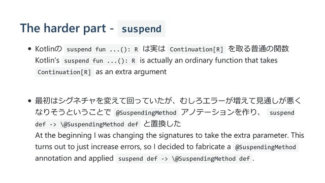 The harder part - suspend
Kotlinの suspend fun ...(): R は実は Continuation[R] を取る普通の関数
Kotlin's suspend fun ...(): R is actually an ordinary function that takes
Continuation[R] as an extra argument
最初はシグネチャを変えて回っていたが、むしろエラーが増えて⾒通しが悪く
なりそうということで @SuspendingMethod アノテーションを作り、 suspend
def -> \@SuspendingMethod def と置換した
At the beginning I was changing the signatures to take the extra parameter. This
turns out to just increase errors, so I decided to fabricate a @SuspendingMethod
annotation and applied suspend def -> \@SuspendingMethod def .
