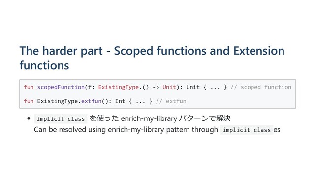The harder part - Scoped functions and Extension
functions
fun scopedFunction(f: ExistingType.() -> Unit): Unit { ... } // scoped function
fun ExistingType.extfun(): Int { ... } // extfun
implicit class を使った enrich-my-library パターンで解決
Can be resolved using enrich-my-library pattern through implicit class es
