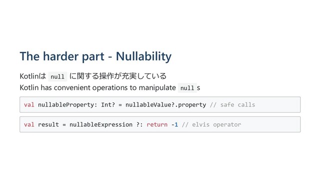 The harder part - Nullability
Kotlinは null に関する操作が充実している
Kotlin has convenient operations to manipulate null s
val nullableProperty: Int? = nullableValue?.property // safe calls
val result = nullableExpression ?: return -1 // elvis operator
