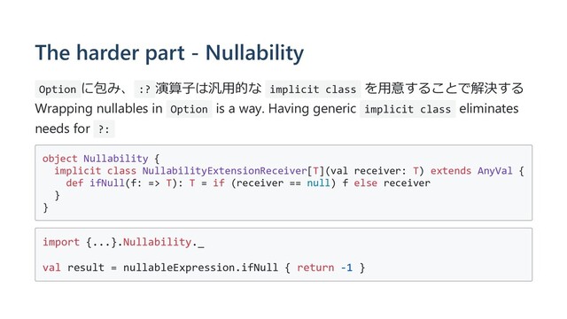 The harder part - Nullability
Option に包み、 :? 演算⼦は汎⽤的な implicit class を⽤意することで解決する
Wrapping nullables in Option is a way. Having generic implicit class eliminates
needs for ?:
object Nullability {
implicit class NullabilityExtensionReceiver[T](val receiver: T) extends AnyVal {
def ifNull(f: => T): T = if (receiver == null) f else receiver
}
}
import {...}.Nullability._
val result = nullableExpression.ifNull { return -1 }
