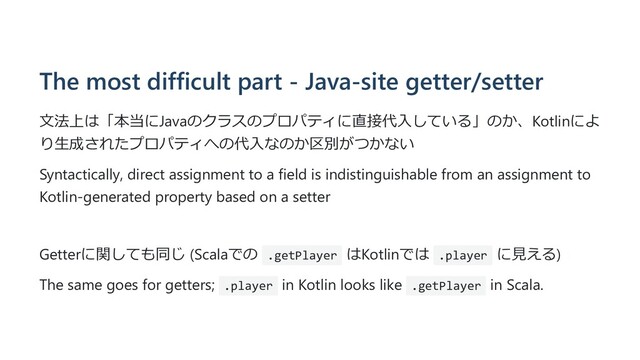The most difficult part - Java-site getter/setter
⽂法上は「本当にJavaのクラスのプロパティに直接代⼊している」のか、Kotlinによ
り⽣成されたプロパティへの代⼊なのか区別がつかない
Syntactically, direct assignment to a field is indistinguishable from an assignment to
Kotlin-generated property based on a setter
Getterに関しても同じ (Scalaでの .getPlayer はKotlinでは .player に⾒える)
The same goes for getters; .player in Kotlin looks like .getPlayer in Scala.
