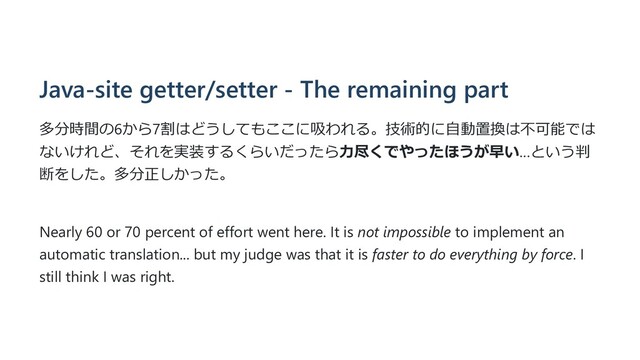 Java-site getter/setter - The remaining part
多分時間の6から7割はどうしてもここに吸われる。技術的に⾃動置換は不可能では
ないけれど、それを実装するくらいだったら⼒尽くでやったほうが早い…という判
断をした。多分正しかった。
Nearly 60 or 70 percent of effort went here. It is not impossible to implement an
automatic translation... but my judge was that it is faster to do everything by force. I
still think I was right.
