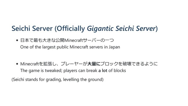 Seichi Server (Officially Gigantic Seichi Server)
⽇本で最も⼤きな公開Minecraftサーバーの⼀つ
One of the largest public Minecraft servers in Japan
Minecraftを拡張し、プレーヤーが⼤量にブロックを破壊できるように
The game is tweaked; players can break a lot of blocks
(Seichi stands for grading, levelling the ground)

