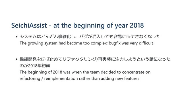 SeichiAssist - at the beginning of year 2018
システムはどんどん複雑化し、バグが混⼊しても容易にfixできなくなった
The growing system had become too complex; bugfix was very difficult
機能開発をほぼ⽌めてリファクタリング/再実装に注⼒しようという話になった
のが2018年初頭
The beginning of 2018 was when the team decided to concentrate on
refactoring / reimplementation rather than adding new features
