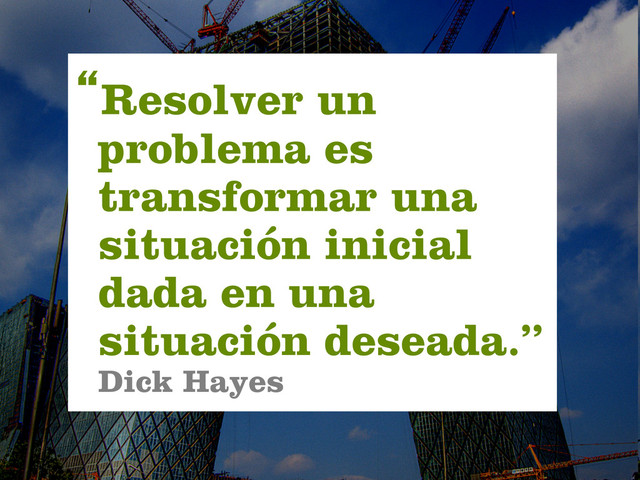 “Resolver un
problema es
transformar una
situación inicial
dada en una
situación deseada.”
Dick Hayes
