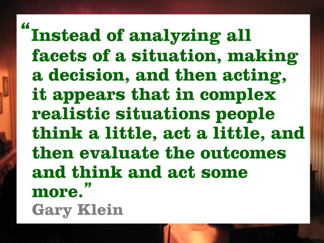 “Instead of analyzing all
facets of a situation, making
a decision, and then acting,
it appears that in complex
realistic situations people
think a little, act a little, and
then evaluate the outcomes
and think and act some
more.”
Gary Klein
