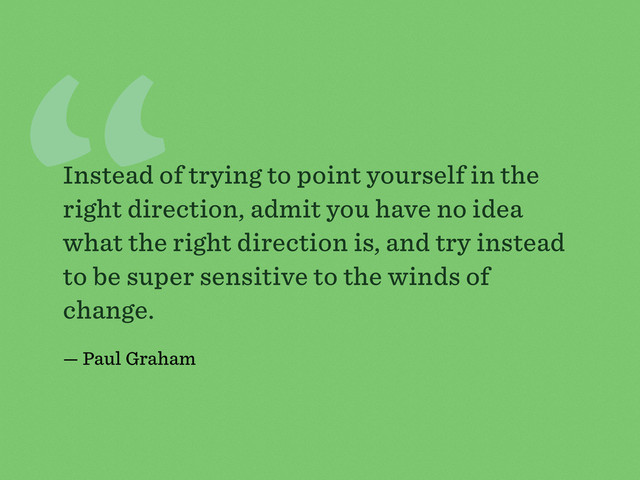 “
Instead of trying to point yourself in the
right direction, admit you have no idea
what the right direction is, and try instead
to be super sensitive to the winds of
change.
— Paul Graham
