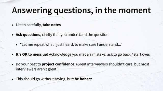 Answering questions, in the moment
• Listen carefully, take notes
• Ask questions, clarify that you understand the question
• "Let me repeat what I just heard, to make sure I understand..."
• It's OK to mess up! Acknowledge you made a mistake, ask to go back / start over.
• Do your best to project confidence. (Great interviewers shouldn’t care, but most
interviewers aren’t great.)
• This should go without saying, but: be honest.
