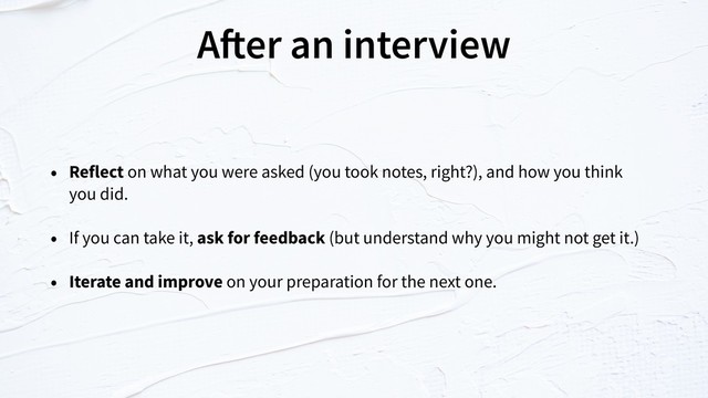 After an interview
• Reflect on what you were asked (you took notes, right?), and how you think  
you did.
• If you can take it, ask for feedback (but understand why you might not get it.)
• Iterate and improve on your preparation for the next one.
