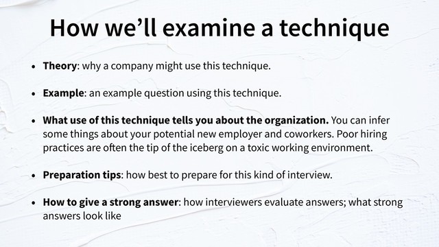 How we’ll examine a technique
• Theory: why a company might use this technique.
• Example: an example question using this technique.
• What use of this technique tells you about the organization. You can infer
some things about your potential new employer and coworkers. Poor hiring
practices are often the tip of the iceberg on a toxic working environment.
• Preparation tips: how best to prepare for this kind of interview.
• How to give a strong answer: how interviewers evaluate answers; what strong
answers look like
