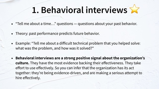 1. Behavioral interviews
• “Tell me about a time…” questions — questions about your past behavior.
• Theory: past performance predicts future behavior.
• Example: “Tell me about a diﬀicult technical problem that you helped solve:
what was the problem, and how was it solved?”
• Behavioral interviews are a strong positive signal about the organization’s
culture. They have the most evidence backing their eﬀectiveness. They take
eﬀort to use eﬀectively. So you can infer that the organization has its act
together: they’re being evidence-driven, and are making a serious attempt to
hire eﬀectively.
⭐
