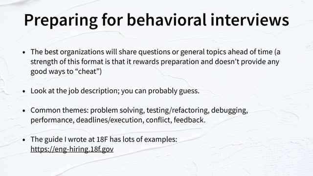 Preparing for behavioral interviews
• The best organizations will share questions or general topics ahead of time (a
strength of this format is that it rewards preparation and doesn’t provide any
good ways to “cheat”)
• Look at the job description; you can probably guess.
• Common themes: problem solving, testing/refactoring, debugging,
performance, deadlines/execution, conflict, feedback.
• The guide I wrote at 18F has lots of examples:  
https://eng-hiring.18f.gov
