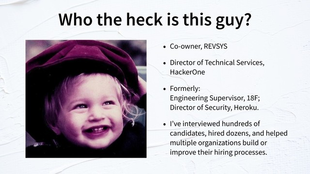 Who the heck is this guy?
• Co-owner, REVSYS
• Director of Technical Services,
HackerOne
• Formerly:  
Engineering Supervisor, 18F;  
Director of Security, Heroku.
• I’ve interviewed hundreds of
candidates, hired dozens, and helped
multiple organizations build or
improve their hiring processes.
