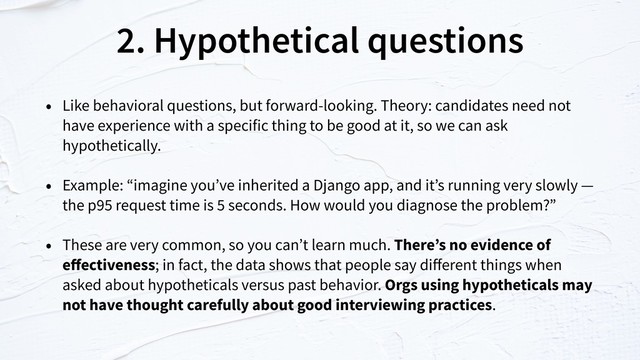 2. Hypothetical questions
• Like behavioral questions, but forward-looking. Theory: candidates need not
have experience with a specific thing to be good at it, so we can ask
hypothetically.
• Example: “imagine you’ve inherited a Django app, and it’s running very slowly —
the p95 request time is 5 seconds. How would you diagnose the problem?”
• These are very common, so you can’t learn much. There’s no evidence of
eﬀectiveness; in fact, the data shows that people say diﬀerent things when
asked about hypotheticals versus past behavior. Orgs using hypotheticals may
not have thought carefully about good interviewing practices.
