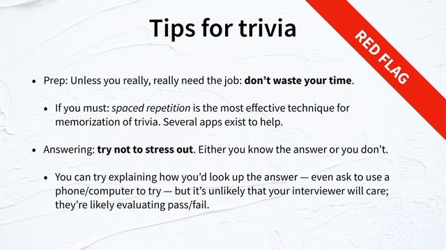 Tips for trivia
• Prep: Unless you really, really need the job: don’t waste your time.
• If you must: spaced repetition is the most eﬀective technique for
memorization of trivia. Several apps exist to help.
• Answering: try not to stress out. Either you know the answer or you don’t.
• You can try explaining how you’d look up the answer — even ask to use a
phone/computer to try — but it’s unlikely that your interviewer will care;
they’re likely evaluating pass/fail.
RED
FLAG
