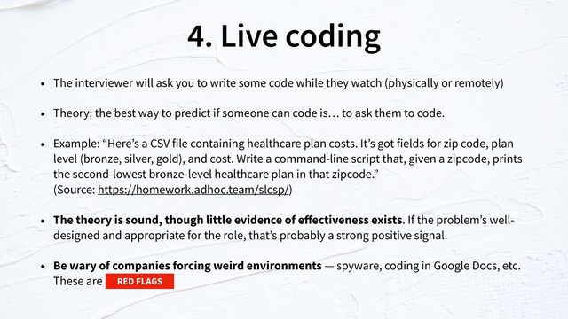 4. Live coding
• The interviewer will ask you to write some code while they watch (physically or remotely)
• Theory: the best way to predict if someone can code is… to ask them to code.
• Example: “Here’s a CSV file containing healthcare plan costs. It’s got fields for zip code, plan
level (bronze, silver, gold), and cost. Write a command-line script that, given a zipcode, prints
the second-lowest bronze-level healthcare plan in that zipcode.”  
(Source: https://homework.adhoc.team/slcsp/)
• The theory is sound, though little evidence of eﬀectiveness exists. If the problem’s well-
designed and appropriate for the role, that’s probably a strong positive signal.
• Be wary of companies forcing weird environments — spyware, coding in Google Docs, etc.
These are RED FLAGS
