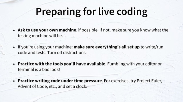 Preparing for live coding
• Ask to use your own machine, if possible. If not, make sure you know what the
testing machine will be.
• If you’re using your machine: make sure everything’s all set up to write/run
code and tests. Turn oﬀ distractions.
• Practice with the tools you’ll have available. Fumbling with your editor or
terminal is a bad look!
• Practice writing code under time pressure. For exercises, try Project Euler,
Advent of Code, etc., and set a clock.
