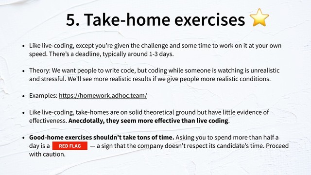 5. Take-home exercises
• Like live-coding, except you’re given the challenge and some time to work on it at your own
speed. There’s a deadline, typically around 1-3 days.
• Theory: We want people to write code, but coding while someone is watching is unrealistic
and stressful. We’ll see more realistic results if we give people more realistic conditions.
• Examples: https://homework.adhoc.team/
• Like live-coding, take-homes are on solid theoretical ground but have little evidence of
eﬀectiveness. Anecdotally, they seem more eﬀective than live coding.
• Good-home exercises shouldn’t take tons of time. Asking you to spend more than half a
day is a — a sign that the company doesn’t respect its candidate’s time. Proceed
with caution.
⭐
RED FLAG
