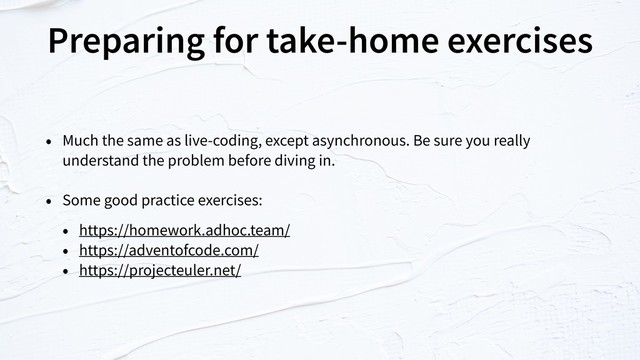 Preparing for take-home exercises
• Much the same as live-coding, except asynchronous. Be sure you really
understand the problem before diving in.
• Some good practice exercises:
• https://homework.adhoc.team/
• https://adventofcode.com/
• https://projecteuler.net/
