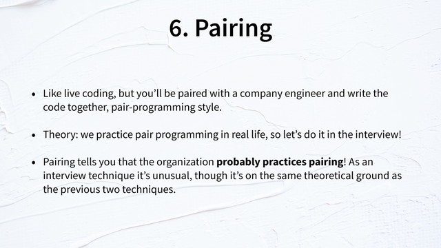 6. Pairing
• Like live coding, but you’ll be paired with a company engineer and write the
code together, pair-programming style.
• Theory: we practice pair programming in real life, so let’s do it in the interview!
• Pairing tells you that the organization probably practices pairing! As an
interview technique it’s unusual, though it’s on the same theoretical ground as
the previous two techniques.
