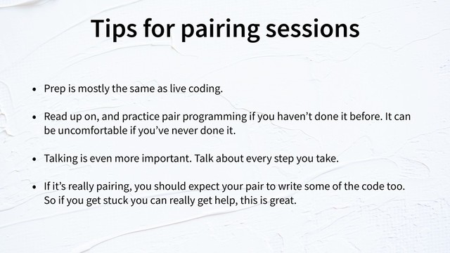 Tips for pairing sessions
• Prep is mostly the same as live coding.
• Read up on, and practice pair programming if you haven’t done it before. It can
be uncomfortable if you’ve never done it.
• Talking is even more important. Talk about every step you take.
• If it’s really pairing, you should expect your pair to write some of the code too.
So if you get stuck you can really get help, this is great.
