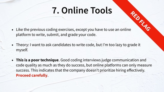 7. Online Tools
• Like the previous coding exercises, except you have to use an online  
platform to write, submit, and grade your code.
• Theory: I want to ask candidates to write code, but I’m too lazy to grade it
myself.
• This is a poor technique. Good coding interviews judge communication and
code quality as much as they do success, but online platforms can only measure
success. This indicates that the company doesn’t prioritize hiring eﬀectively.
Proceed carefully.
RED
FLAG
