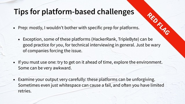 Tips for platform-based challenges
• Prep: mostly, I wouldn’t bother with specific prep for platforms.
• Exception, some of these platforms (HackerRank, TripleByte) can be  
good practice for you, for technical interviewing in general. Just be wary  
of companies forcing the issue.
• If you must use one: try to get on it ahead of time, explore the environment.
Some can be very awkward.
• Examine your output very carefully: these platforms can be unforgiving.
Sometimes even just whitespace can cause a fail, and often you have limited
retries.
RED
FLAG
