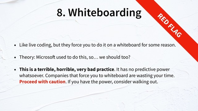8. Whiteboarding
• Like live coding, but they force you to do it on a whiteboard for some reason.
• Theory: Microsoft used to do this, so… we should too?
• This is a terrible, horrible, very bad practice. It has no predictive power
whatsoever. Companies that force you to whiteboard are wasting your time.
Proceed with caution. If you have the power, consider walking out.
RED
FLAG
