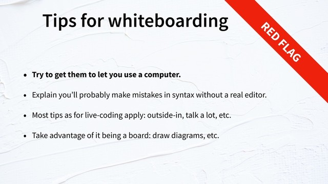 Tips for whiteboarding
• Try to get them to let you use a computer.
• Explain you’ll probably make mistakes in syntax without a real editor.
• Most tips as for live-coding apply: outside-in, talk a lot, etc.
• Take advantage of it being a board: draw diagrams, etc.
RED
FLAG
