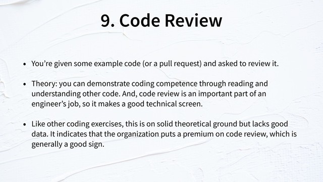 9. Code Review
• You’re given some example code (or a pull request) and asked to review it.
• Theory: you can demonstrate coding competence through reading and
understanding other code. And, code review is an important part of an
engineer’s job, so it makes a good technical screen.
• Like other coding exercises, this is on solid theoretical ground but lacks good
data. It indicates that the organization puts a premium on code review, which is
generally a good sign.
