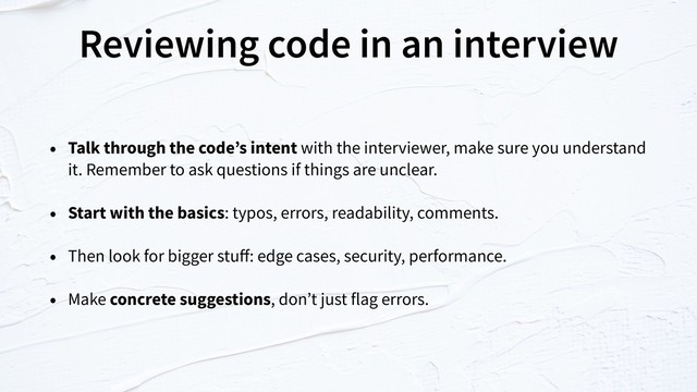 Reviewing code in an interview
• Talk through the code’s intent with the interviewer, make sure you understand
it. Remember to ask questions if things are unclear.
• Start with the basics: typos, errors, readability, comments.
• Then look for bigger stuﬀ: edge cases, security, performance.
• Make concrete suggestions, don’t just flag errors.
