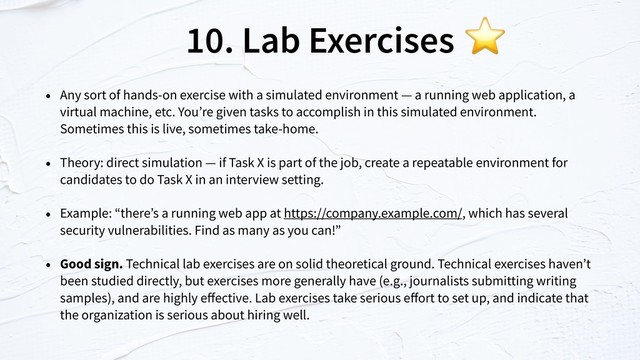 10. Lab Exercises
• Any sort of hands-on exercise with a simulated environment — a running web application, a
virtual machine, etc. You’re given tasks to accomplish in this simulated environment.
Sometimes this is live, sometimes take-home.
• Theory: direct simulation — if Task X is part of the job, create a repeatable environment for
candidates to do Task X in an interview setting.
• Example: “there’s a running web app at https://company.example.com/, which has several
security vulnerabilities. Find as many as you can!”
• Good sign. Technical lab exercises are on solid theoretical ground. Technical exercises haven’t
been studied directly, but exercises more generally have (e.g., journalists submitting writing
samples), and are highly eﬀective. Lab exercises take serious eﬀort to set up, and indicate that
the organization is serious about hiring well.
⭐
