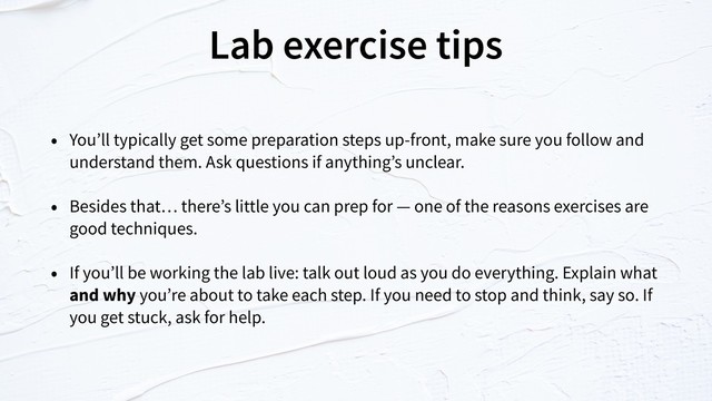 Lab exercise tips
• You’ll typically get some preparation steps up-front, make sure you follow and
understand them. Ask questions if anything’s unclear.
• Besides that… there’s little you can prep for — one of the reasons exercises are
good techniques.
• If you’ll be working the lab live: talk out loud as you do everything. Explain what
and why you’re about to take each step. If you need to stop and think, say so. If
you get stuck, ask for help.
