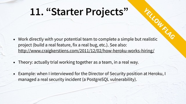11. “Starter Projects”
• Work directly with your potential team to complete a simple but realistic  
project (build a real feature, fix a real bug, etc.). See also: 
http://www.craigkerstiens.com/2011/12/02/how-heroku-works-hiring/
• Theory: actually trial working together as a team, in a real way.
• Example: when I interviewed for the Director of Security position at Heroku, I
managed a real security incident (a PostgreSQL vulnerability).
YELLOW
FLAG
