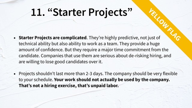 11. “Starter Projects”
• Starter Projects are complicated. They’re highly predictive, not just of
technical ability but also ability to work as a team. They provide a huge  
amount of confidence. But they require a major time commitment from the
candidate. Companies that use them are serious about de-risking hiring, and
are willing to lose good candidates over it.
• Projects shouldn’t last more than 2-3 days. The company should be very flexible
to your schedule. Your work should not actually be used by the company.
That’s not a hiring exercise, that’s unpaid labor.
YELLOW
FLAG
