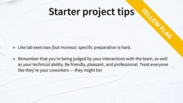 Starter project tips
• Like lab exercises (but moreso): specific preparation is hard.
• Remember that you’re being judged by your interactions with the team, as well
as your technical ability. Be friendly, pleasant, and professional. Treat everyone
like they’re your coworkers — they might be!
YELLOW
FLAG
