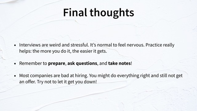 Final thoughts
• Interviews are weird and stressful. It’s normal to feel nervous. Practice really
helps: the more you do it, the easier it gets.
• Remember to prepare, ask questions, and take notes!
• Most companies are bad at hiring. You might do everything right and still not get
an oﬀer. Try not to let it get you down!
