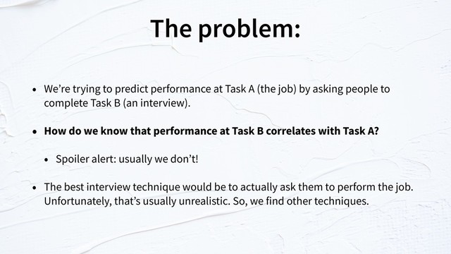 The problem:
• We’re trying to predict performance at Task A (the job) by asking people to
complete Task B (an interview).
• How do we know that performance at Task B correlates with Task A?
• Spoiler alert: usually we don’t!
• The best interview technique would be to actually ask them to perform the job.
Unfortunately, that’s usually unrealistic. So, we find other techniques.
