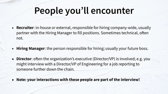 People you’ll encounter
• Recruiter: in-house or external, responsible for hiring company-wide, usually
partner with the Hiring Manager to fill positions. Sometimes technical, often
not.
• Hiring Manager: the person responsible for hiring; usually your future boss.
• Director: often the organization’s executive (Director/VP) is involved; e.g. you
might interview with a Director/VP of Engineering for a job reporting to
someone further down the chain.
• Note: your interactions with these people are part of the interview!
