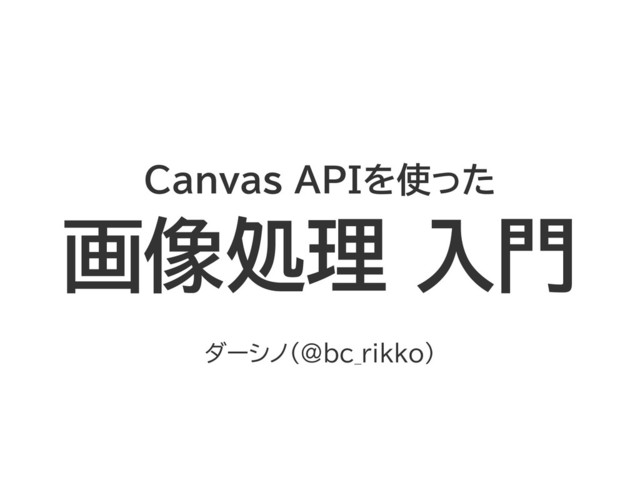 Canvas APIを使った
画像処理 入門
ダーシノ（@bc_rikko）
