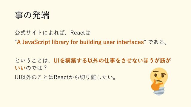 事の発端
公式サイトによれば、Reactは
“A JavaScript library for building user interfaces” である。
ということは、UIを構築する以外の仕事をさせないほうが筋が
いいのでは？
UI以外のことはReactから切り離したい。
