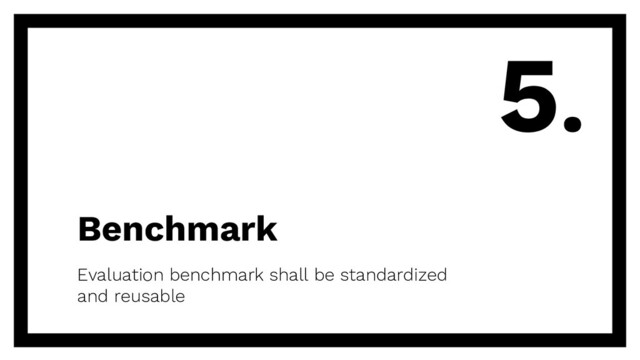 Benchmark
Evaluation benchmark shall be standardized
and reusable
5.
