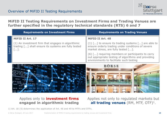 © Börse Stuttgart, 29 June 2017 Implementation of MiFID II testing requirements by trading venues and investment firms 13
MiFID II Testing Requirements on Investment Firms and Trading Venues are
further specified in the regulatory technical standards (RTS) 6 and 7
Overview of MiFID II Testing Requirements
MiFID II Art. 17
(1) An investment firm that engages in algorithmic
trading [...] shall ensure its systems are fully tested
[...].
Requirements on Investment Firms
MiFID II Art. 48
(1) [...] to ensure its trading systems [...] are able to
ensure orderly trading under conditions of severe
market stress, are fully tested [...].
(6) [...] requiring members or participants to carry
out appropriate testing of algorithms and providing
environments to facilitate such testing
Requirements on Trading Venues
Level 1
Applies only to investment firms
engaged in algorithmic trading
Applies not only to regulated markets but
all trading venues (RM, MTF, OTF)1.
1) Art. 18 (5) determines the application of Art. 48 and 49 to MTFs and OTFs.
