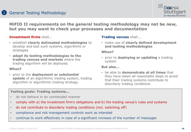 © Börse Stuttgart, 29 June 2017 Implementation of MiFID II testing requirements by trading venues and investment firms 18
Investment firms shall...
• establish clearly delineated methodologies to
develop and test such systems, algorithms or
strategies
• adapt its testing methodologies to the
trading venues and markets where the
trading algorithm will be deployed.
When?
• prior to the deployment or substantial
update of an algorithmic trading system, trading
algorithm or algorithmic trading strategy
MiFID II requirements on the general testing methodology may not be new,
but you may want to check your processes and documentation
General Testing Methodology
2
Trading venues shall...
• make use of clearly defined development
and testing methodologies
When?
• prior to deploying or updating a trading
system
But also...
• be able to demonstrate at all times that
they have taken all reasonable steps to avoid
that their trading systems contribute to
disorderly trading conditions
Testing goals: Trading systems...
• do not behave in an unintended manner
• comply with a) the investment firm’s obligations and b) the trading venue’s rules and systems
• do not contribute to disorderly trading conditions (incl. switching off)
• compliance and risk management controls work as intended
• continue to work effectively in case of a significant increase of the number of messages
