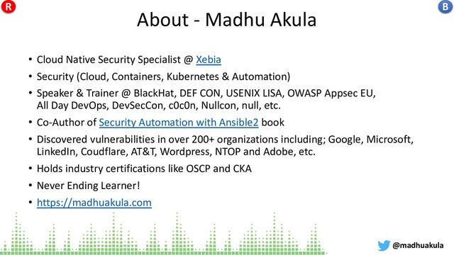 About - Madhu Akula
• Cloud Native Security Specialist @ Xebia
• Security (Cloud, Containers, Kubernetes & Automation)
• Speaker & Trainer @ BlackHat, DEF CON, USENIX LISA, OWASP Appsec EU,
All Day DevOps, DevSecCon, c0c0n, Nullcon, null, etc.
• Co-Author of Security Automation with Ansible2 book
• Discovered vulnerabilities in over 200+ organizations including; Google, Microsoft,
LinkedIn, Coudflare, AT&T, Wordpress, NTOP and Adobe, etc.
• Holds industry certifications like OSCP and CKA
• Never Ending Learner!
• https://madhuakula.com
@madhuakula
B
R

